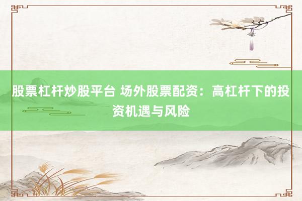 股票杠杆炒股平台 场外股票配资：高杠杆下的投资机遇与风险