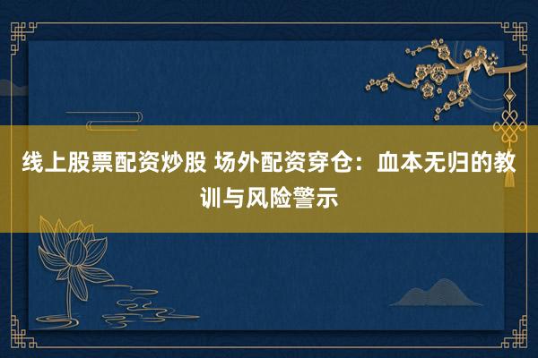 线上股票配资炒股 场外配资穿仓：血本无归的教训与风险警示