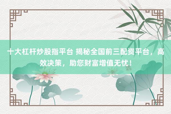 十大杠杆炒股指平台 揭秘全国前三配资平台，高效决策，助您财富增值无忧！