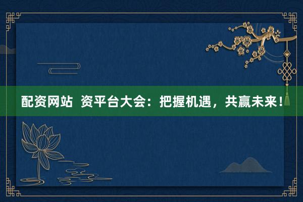 配资网站  资平台大会：把握机遇，共赢未来！