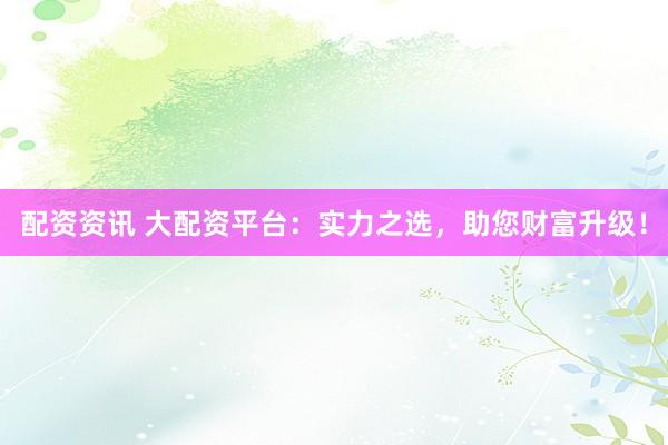 配资资讯 大配资平台：实力之选，助您财富升级！