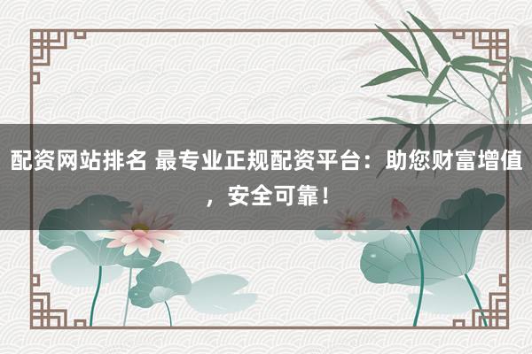 配资网站排名 最专业正规配资平台：助您财富增值，安全可靠！