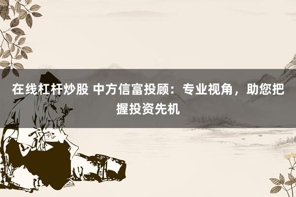 在线杠杆炒股 中方信富投顾：专业视角，助您把握投资先机