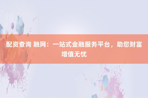 配资查询 融网：一站式金融服务平台，助您财富增值无忧