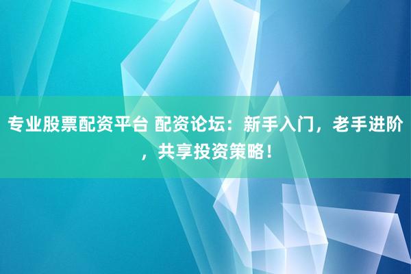 专业股票配资平台 配资论坛：新手入门，老手进阶，共享投资策略！