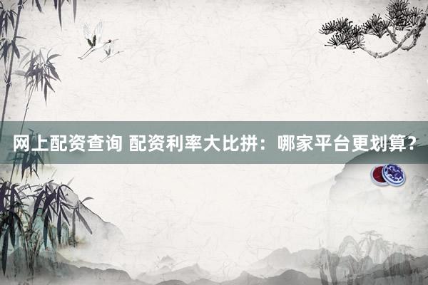 网上配资查询 配资利率大比拼：哪家平台更划算？