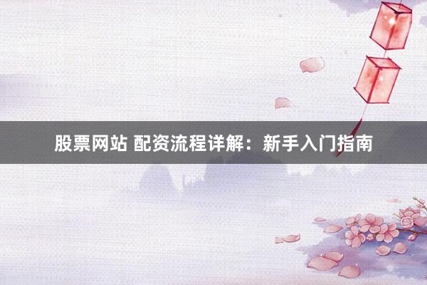 股票网站 配资流程详解：新手入门指南