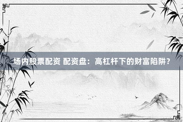 场内股票配资 配资盘：高杠杆下的财富陷阱？