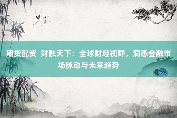 期货配资  财融天下：全球财经视野，洞悉金融市场脉动与未来趋势