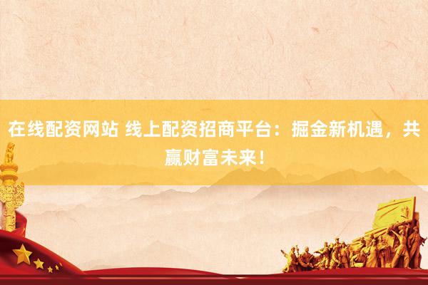 在线配资网站 线上配资招商平台：掘金新机遇，共赢财富未来！