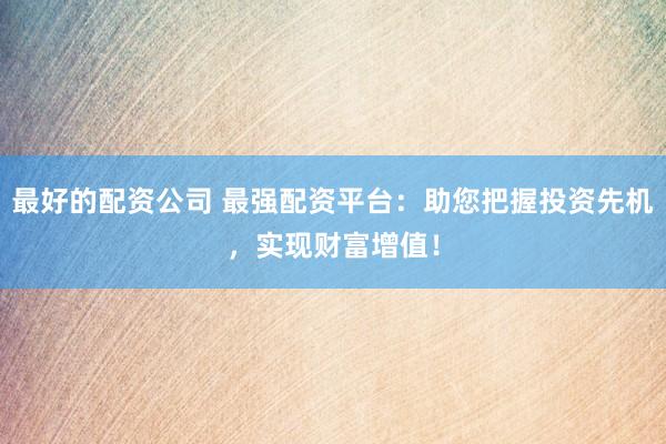 最好的配资公司 最强配资平台：助您把握投资先机，实现财富增值！