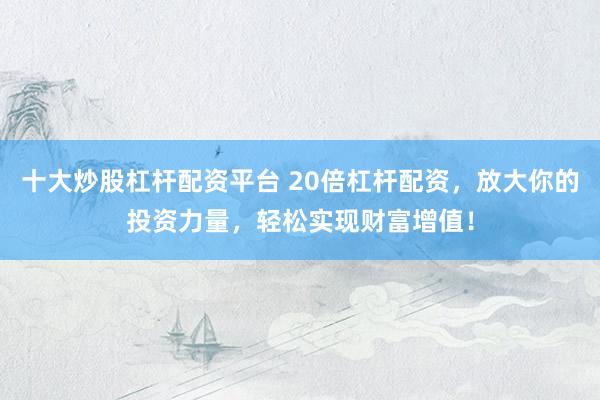 十大炒股杠杆配资平台 20倍杠杆配资，放大你的投资力量，轻松实现财富增值！