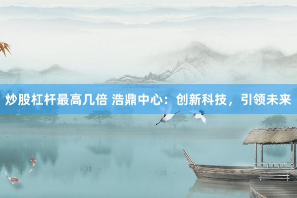 炒股杠杆最高几倍 浩鼎中心：创新科技，引领未来