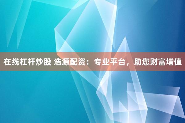 在线杠杆炒股 浩源配资：专业平台，助您财富增值