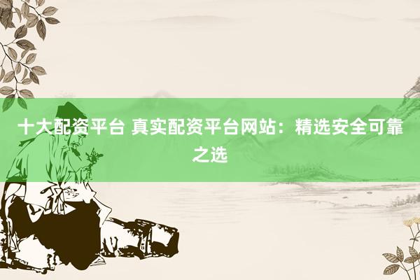 十大配资平台 真实配资平台网站：精选安全可靠之选
