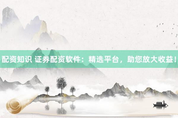 配资知识 证券配资软件：精选平台，助您放大收益！