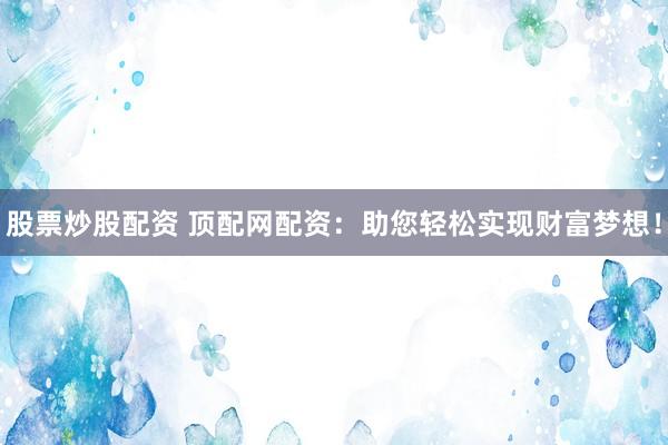股票炒股配资 顶配网配资：助您轻松实现财富梦想！