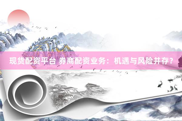 现货配资平台 券商配资业务：机遇与风险并存？