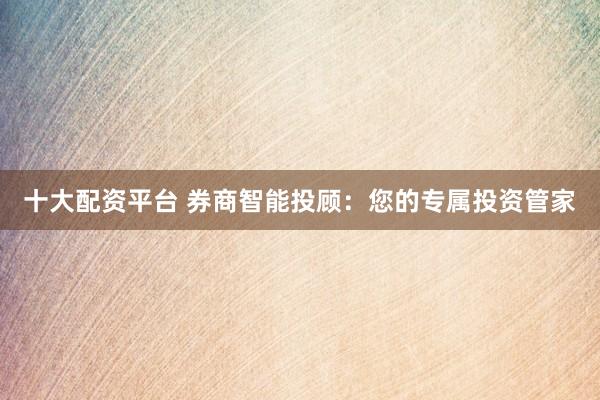 十大配资平台 券商智能投顾：您的专属投资管家
