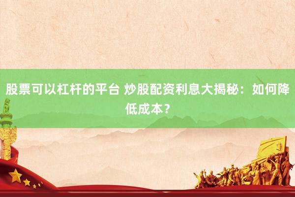 股票可以杠杆的平台 炒股配资利息大揭秘：如何降低成本？