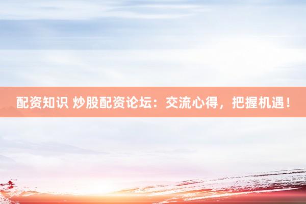配资知识 炒股配资论坛：交流心得，把握机遇！
