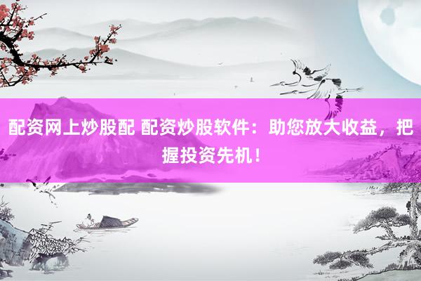 配资网上炒股配 配资炒股软件：助您放大收益，把握投资先机！