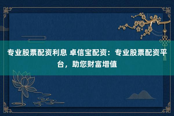 专业股票配资利息 卓信宝配资：专业股票配资平台，助您财富增值