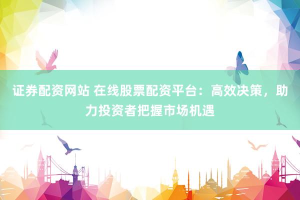 证券配资网站 在线股票配资平台：高效决策，助力投资者把握市场机遇