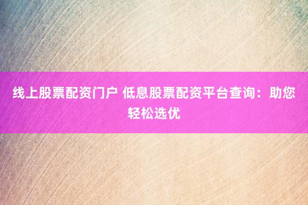 线上股票配资门户 低息股票配资平台查询：助您轻松选优