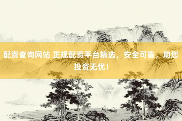 配资查询网站 正规配资平台精选，安全可靠，助您投资无忧！