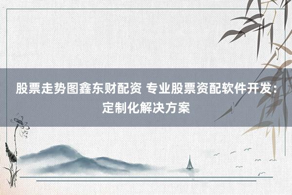 股票走势图鑫东财配资 专业股票资配软件开发：定制化解决方案