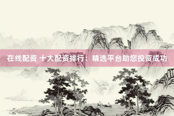 在线配资 十大配资排行：精选平台助您投资成功