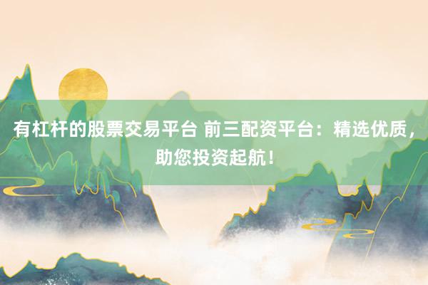 有杠杆的股票交易平台 前三配资平台：精选优质，助您投资起航！