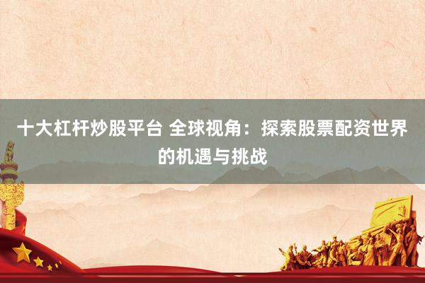 十大杠杆炒股平台 全球视角：探索股票配资世界的机遇与挑战
