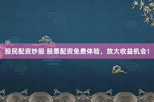 股民配资炒股 股票配资免费体验，放大收益机会！