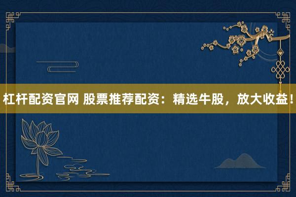 杠杆配资官网 股票推荐配资：精选牛股，放大收益！