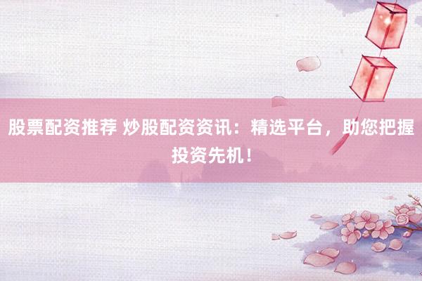 股票配资推荐 炒股配资资讯：精选平台，助您把握投资先机！