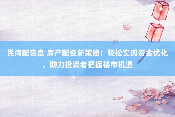 民间配资盘 房产配资新策略：轻松实现资金优化，助力投资者把握楼市机遇