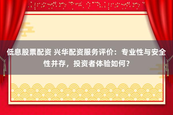 低息股票配资 兴华配资服务评价：专业性与安全性并存，投资者体验如何？