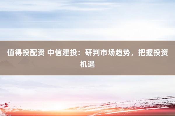 值得投配资 中信建投：研判市场趋势，把握投资机遇