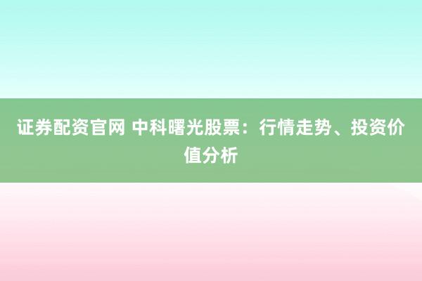证券配资官网 中科曙光股票：行情走势、投资价值分析
