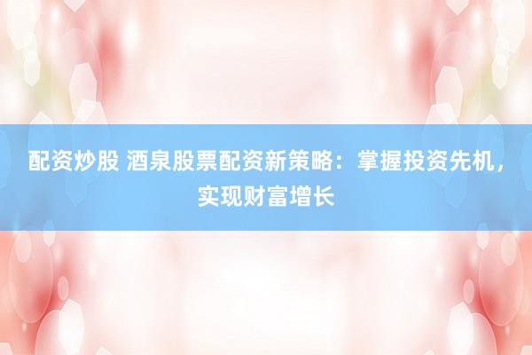 配资炒股 酒泉股票配资新策略：掌握投资先机，实现财富增长