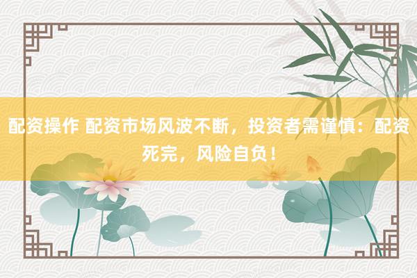 配资操作 配资市场风波不断，投资者需谨慎：配资死完，风险自负！