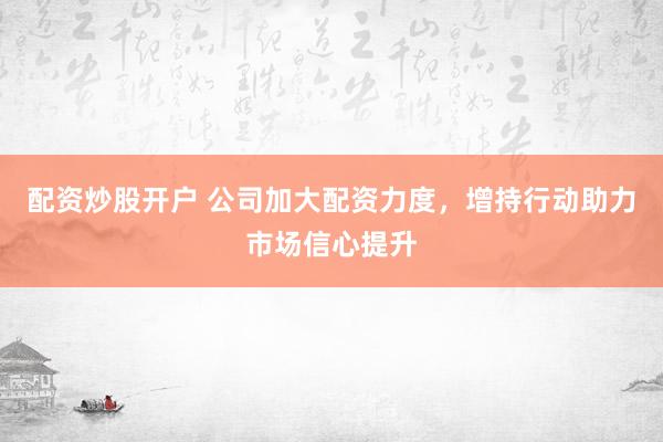 配资炒股开户 公司加大配资力度，增持行动助力市场信心提升