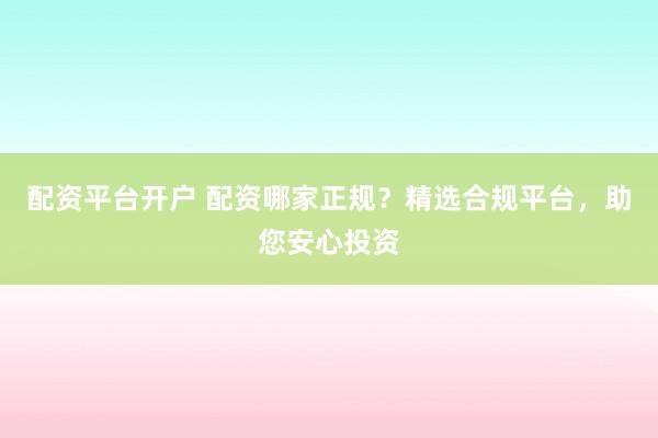 配资平台开户 配资哪家正规？精选合规平台，助您安心投资