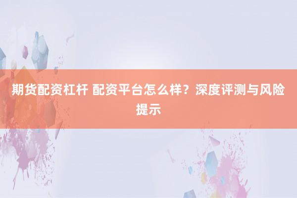 期货配资杠杆 配资平台怎么样？深度评测与风险提示