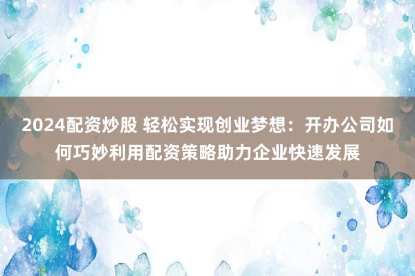 2024配资炒股 轻松实现创业梦想：开办公司如何巧妙利用配资策略助力企业快速发展