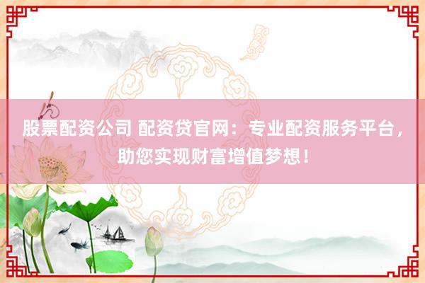 股票配资公司 配资贷官网：专业配资服务平台，助您实现财富增值梦想！