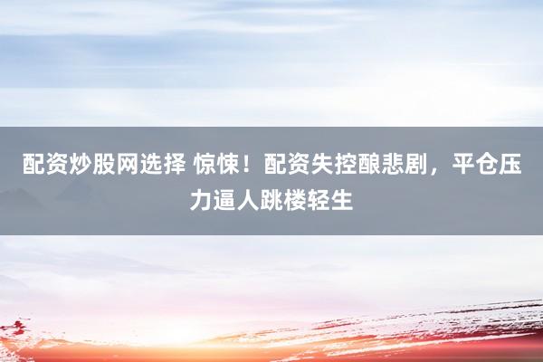 配资炒股网选择 惊悚！配资失控酿悲剧，平仓压力逼人跳楼轻生