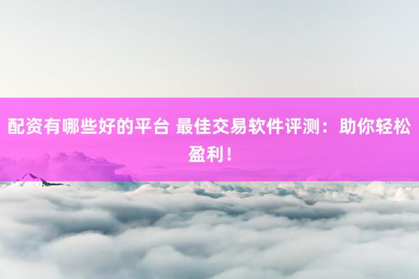 配资有哪些好的平台 最佳交易软件评测：助你轻松盈利！